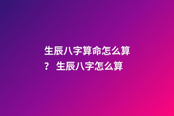 生辰八字算命怎么算？ 生辰八字怎么算